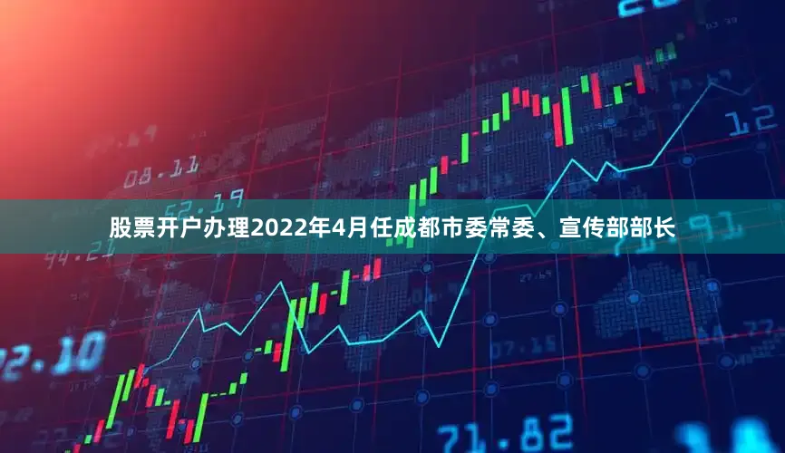 股票开户办理2022年4月任成都市委常委、宣传部部长