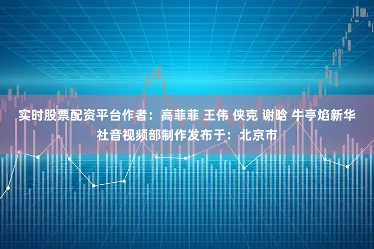 实时股票配资平台作者：高菲菲 王伟 侠克 谢晗 牛亭焰新华社音视频部制作发布于：北京市