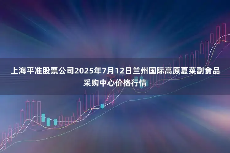 上海平准股票公司2025年7月12日兰州国际高原夏菜副食品采购中心价格行情