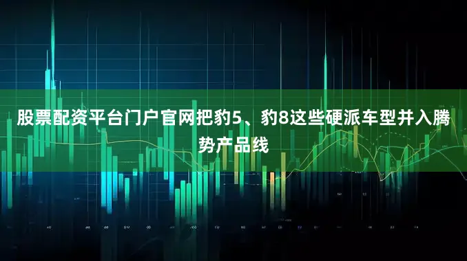 股票配资平台门户官网把豹5、豹8这些硬派车型并入腾势产品线
