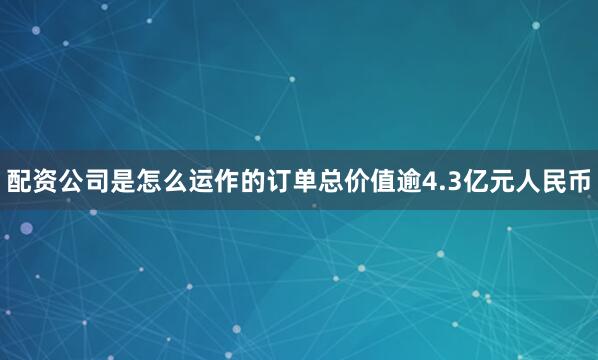 配资公司是怎么运作的订单总价值逾4.3亿元人民币
