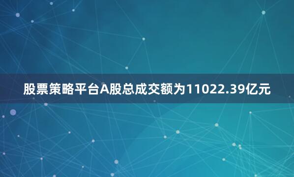 股票策略平台A股总成交额为11022.39亿元