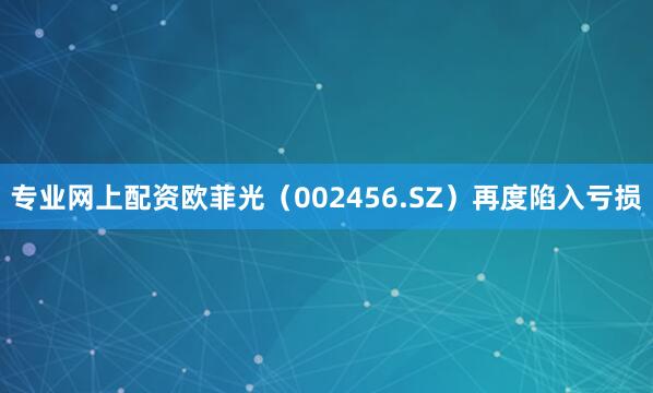 专业网上配资欧菲光（002456.SZ）再度陷入亏损