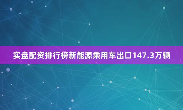 实盘配资排行榜新能源乘用车出口147.3万辆