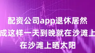 配资公司app退休居然可以过成这样一天到晚就在沙滩上晒太阳