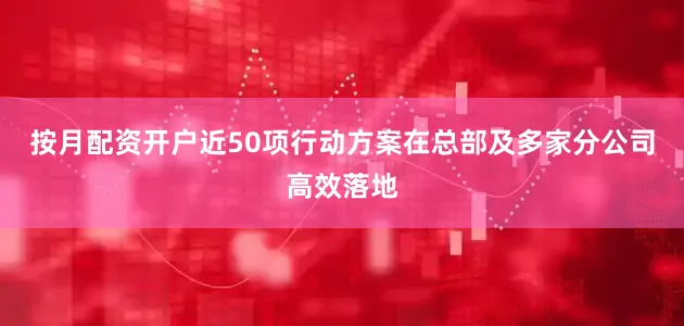 按月配资开户近50项行动方案在总部及多家分公司高效落地