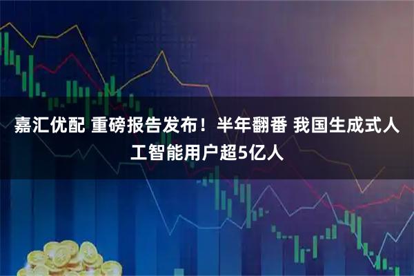 嘉汇优配 重磅报告发布！半年翻番 我国生成式人工智能用户超5亿人