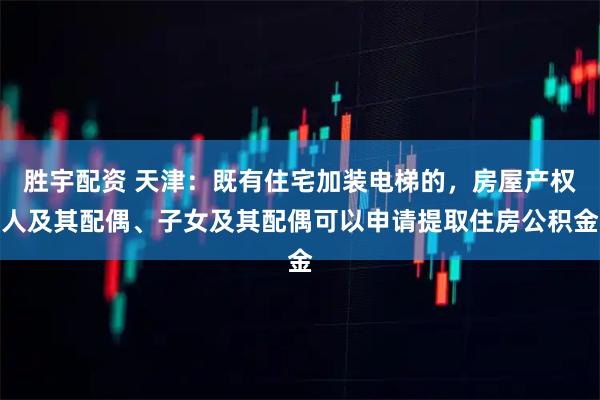 胜宇配资 天津：既有住宅加装电梯的，房屋产权人及其配偶、子女及其配偶可以申请提取住房公积金