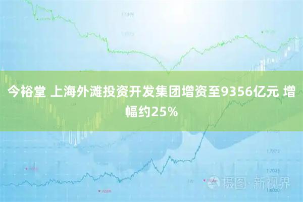 今裕堂 上海外滩投资开发集团增资至9356亿元 增幅约25%