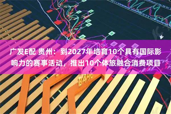 广发E配 贵州：到2027年培育10个具有国际影响力的赛事活动，推出10个体旅融合消费项目