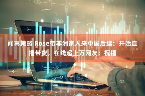 闻喜策略 Rose带非洲家人来中国后续：开始直播带货，在线超上万网友：祝福