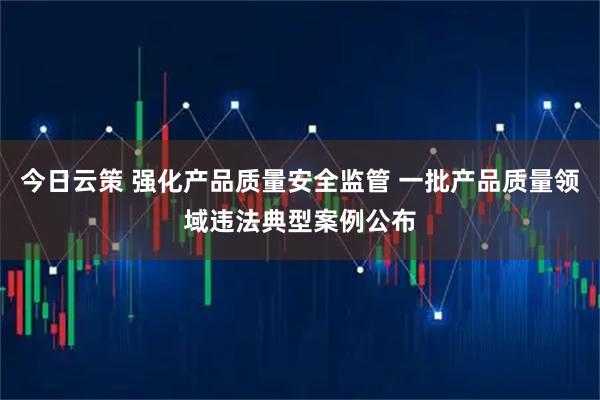 今日云策 强化产品质量安全监管 一批产品质量领域违法典型案例公布