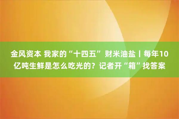 金风资本 我家的“十四五” 财米油盐丨每年10亿吨生鲜是怎么吃光的？记者开“箱”找答案