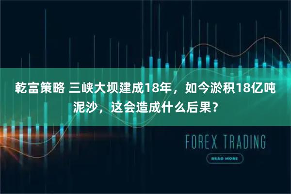 乾富策略 三峡大坝建成18年，如今淤积18亿吨泥沙，这会造成什么后果？