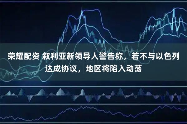 荣耀配资 叙利亚新领导人警告称，若不与以色列达成协议，地区将陷入动荡