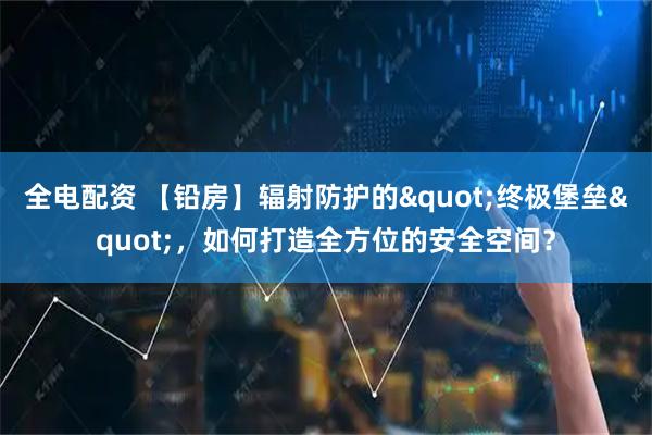 全电配资 【铅房】辐射防护的"终极堡垒"，如何打造全方位的安全空间？