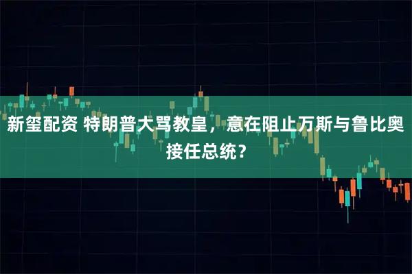 新玺配资 特朗普大骂教皇，意在阻止万斯与鲁比奥接任总统？