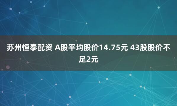 苏州恒泰配资 A股平均股价14.75元 43股股价不足2元