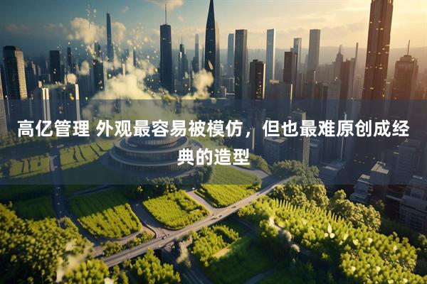 高亿管理 外观最容易被模仿，但也最难原创成经典的造型