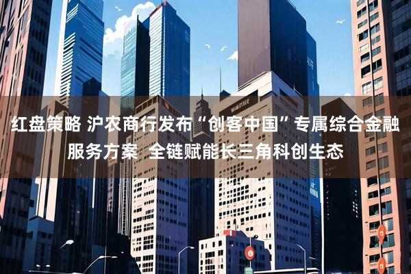 红盘策略 沪农商行发布“创客中国”专属综合金融服务方案  全链赋能长三角科创生态