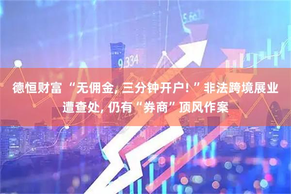 德恒财富 “无佣金, 三分钟开户! ”非法跨境展业遭查处, 仍有“券商”顶风作案