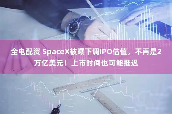 全电配资 SpaceX被曝下调IPO估值，不再是2万亿美元！上市时间也可能推迟