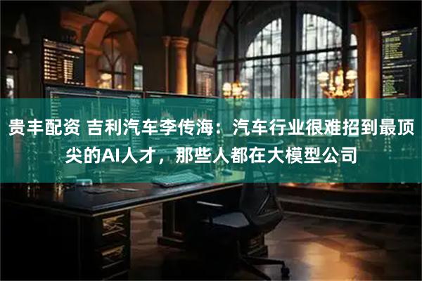贵丰配资 吉利汽车李传海:汽车行业很难招到最顶尖的AI人才,那些人都在大模型公司