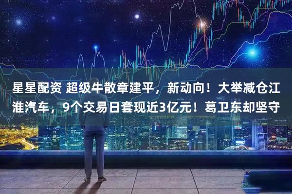 星星配资 超级牛散章建平，新动向！大举减仓江淮汽车，9个交易日套现近3亿元！葛卫东却坚守