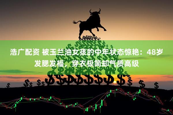 浩广配资 被玉兰油女孩的中年状态惊艳:48岁发腮发福,穿衣极简却气质高级