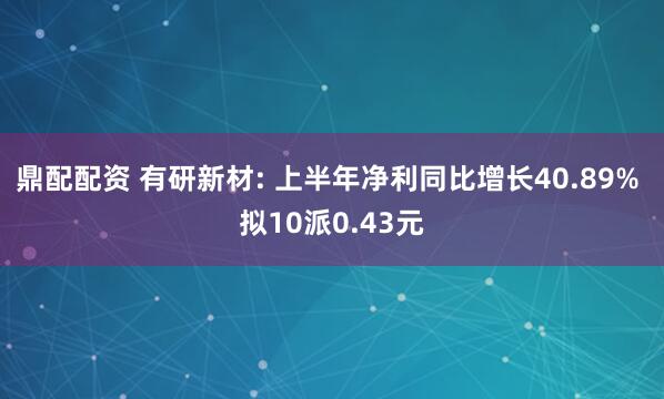 鼎配配资 有研新材: 上半年净利同比增长40.89% 拟10派0.43元