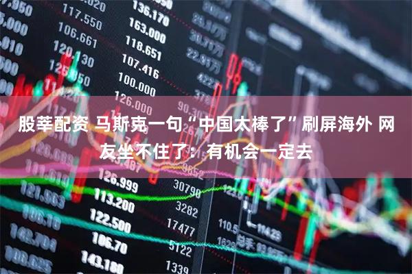 股莘配资 马斯克一句“中国太棒了”刷屏海外 网友坐不住了：有机会一定去