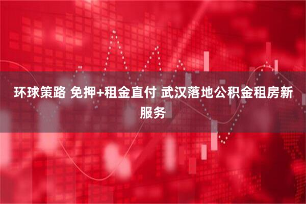 环球策路 免押+租金直付 武汉落地公积金租房新服务